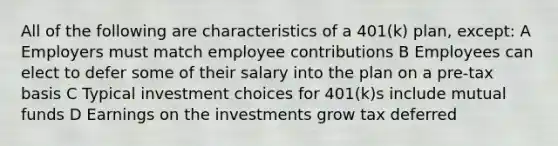 All of the following are characteristics of a 401(k) plan, except: A Employers must match employee contributions B Employees can elect to defer some of their salary into the plan on a pre-tax basis C Typical investment choices for 401(k)s include mutual funds D Earnings on the investments grow tax deferred