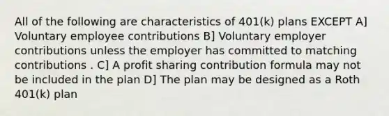 All of the following are characteristics of 401(k) plans EXCEPT A] Voluntary employee contributions B] Voluntary employer contributions unless the employer has committed to matching contributions . C] A profit sharing contribution formula may not be included in the plan D] The plan may be designed as a Roth 401(k) plan