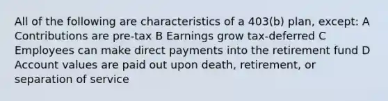 All of the following are characteristics of a 403(b) plan, except: A Contributions are pre-tax B Earnings grow tax-deferred C Employees can make direct payments into the retirement fund D Account values are paid out upon death, retirement, or separation of service