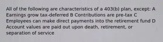 All of the following are characteristics of a 403(b) plan, except: A Earnings grow tax-deferred B Contributions are pre-tax C Employees can make direct payments into the retirement fund D Account values are paid out upon death, retirement, or separation of service