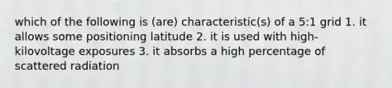 which of the following is (are) characteristic(s) of a 5:1 grid 1. it allows some positioning latitude 2. it is used with high-kilovoltage exposures 3. it absorbs a high percentage of scattered radiation