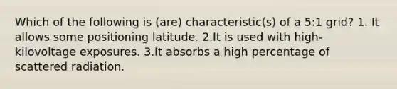 Which of the following is (are) characteristic(s) of a 5:1 grid? 1. It allows some positioning latitude. 2.It is used with high-kilovoltage exposures. 3.It absorbs a high percentage of scattered radiation.