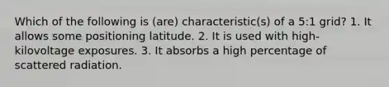 Which of the following is (are) characteristic(s) of a 5:1 grid? 1. It allows some positioning latitude. 2. It is used with high-kilovoltage exposures. 3. It absorbs a high percentage of scattered radiation.