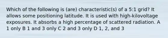 Which of the following is (are) characteristic(s) of a 5:1 grid? It allows some positioning latitude. It is used with high-kilovoltage exposures. It absorbs a high percentage of scattered radiation. A 1 only B 1 and 3 only C 2 and 3 only D 1, 2, and 3