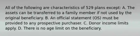 All of the following are characteristics of 529 plans except: A. The assets can be transferred to a family member if not used by the original beneficiary. B. An official statement (OS) must be provided to any prospective purchaser. C. Donor income limits apply. D. There is no age limit on the beneficiary.