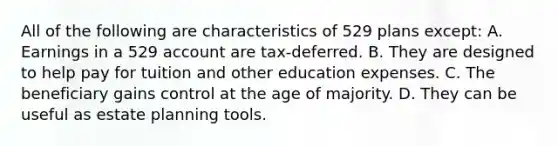 All of the following are characteristics of 529 plans except: A. Earnings in a 529 account are tax-deferred. B. They are designed to help pay for tuition and other education expenses. C. The beneficiary gains control at the age of majority. D. They can be useful as estate planning tools.