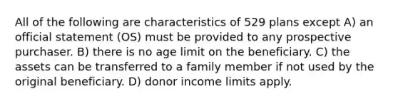 All of the following are characteristics of 529 plans except A) an official statement (OS) must be provided to any prospective purchaser. B) there is no age limit on the beneficiary. C) the assets can be transferred to a family member if not used by the original beneficiary. D) donor income limits apply.