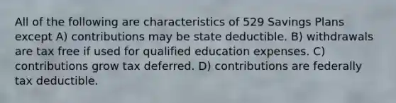 All of the following are characteristics of 529 Savings Plans except A) contributions may be state deductible. B) withdrawals are tax free if used for qualified education expenses. C) contributions grow tax deferred. D) contributions are federally tax deductible.