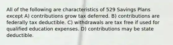 All of the following are characteristics of 529 Savings Plans except A) contributions grow tax deferred. B) contributions are federally tax deductible. C) withdrawals are tax free if used for qualified education expenses. D) contributions may be state deductible.