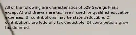 All of the following are characteristics of 529 Savings Plans except A) withdrawals are tax free if used for qualified education expenses. B) contributions may be state deductible. C) contributions are federally tax deductible. D) contributions grow tax deferred.