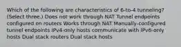 Which of the following are characteristics of 6-to-4 tunneling? (Select three.) Does not work through NAT Tunnel endpoints configured on routers Works through NAT Manually-configured tunnel endpoints IPv4-only hosts communicate with IPv6-only hosts Dual stack routers Dual stack hosts