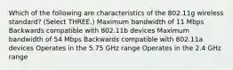 Which of the following are characteristics of the 802.11g wireless standard? (Select THREE.) Maximum bandwidth of 11 Mbps Backwards compatible with 802.11b devices Maximum bandwidth of 54 Mbps Backwards compatible with 802.11a devices Operates in the 5.75 GHz range Operates in the 2.4 GHz range