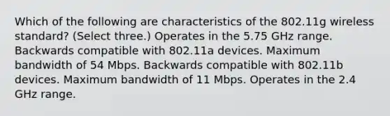 Which of the following are characteristics of the 802.11g wireless standard? (Select three.) Operates in the 5.75 GHz range. Backwards compatible with 802.11a devices. Maximum bandwidth of 54 Mbps. Backwards compatible with 802.11b devices. Maximum bandwidth of 11 Mbps. Operates in the 2.4 GHz range.