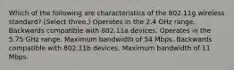 Which of the following are characteristics of the 802.11g wireless standard? (Select three.) Operates in the 2.4 GHz range. Backwards compatible with 802.11a devices. Operates in the 5.75 GHz range. Maximum bandwidth of 54 Mbps. Backwards compatible with 802.11b devices. Maximum bandwidth of 11 Mbps.