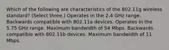 Which of the following are characteristics of the 802.11g wireless standard? (Select three.) Operates in the 2.4 GHz range. Backwards compatible with 802.11a devices. Operates in the 5.75 GHz range. Maximum bandwidth of 54 Mbps. Backwards compatible with 802.11b devices. Maximum bandwidth of 11 Mbps.