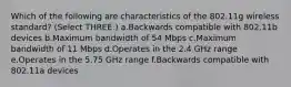 Which of the following are characteristics of the 802.11g wireless standard? (Select THREE.) a.Backwards compatible with 802.11b devices b.Maximum bandwidth of 54 Mbps c.Maximum bandwidth of 11 Mbps d.Operates in the 2.4 GHz range e.Operates in the 5.75 GHz range f.Backwards compatible with 802.11a devices