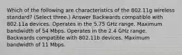 Which of the following are characteristics of the 802.11g wireless standard? (Select three.) Answer Backwards compatible with 802.11a devices. Operates in the 5.75 GHz range. Maximum bandwidth of 54 Mbps. Operates in the 2.4 GHz range. Backwards compatible with 802.11b devices. Maximum bandwidth of 11 Mbps.