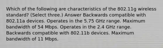 Which of the following are characteristics of the 802.11g wireless standard? (Select three.) Answer Backwards compatible with 802.11a devices. Operates in the 5.75 GHz range. Maximum bandwidth of 54 Mbps. Operates in the 2.4 GHz range. Backwards compatible with 802.11b devices. Maximum bandwidth of 11 Mbps.