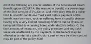 All of the following are characteristics of the Accelerated Death Benefit option EXCEPT A. the maximum benefit is a percentage of the face amount of insurance, and there may also be a dollar limit B. specific conditions must exist before payment of the benefit may be made, such as suffering from a specific disease having only a very limited remaining lifetime due to illness, or being admitted to a nursing home under doctors orders. C. the face amount of insurance, the policy premium, and any cash value are unaffected by the payment. D. the benefit may be offered as a rider at a specific extra cost or may be at no cost, ot may be part of the policy itself