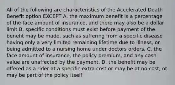 All of the following are characteristics of the Accelerated Death Benefit option EXCEPT A. the maximum benefit is a percentage of the face amount of insurance, and there may also be a dollar limit B. specific conditions must exist before payment of the benefit may be made, such as suffering from a specific disease having only a very limited remaining lifetime due to illness, or being admitted to a nursing home under doctors orders. C. the face amount of insurance, the policy premium, and any cash value are unaffected by the payment. D. the benefit may be offered as a rider at a specific extra cost or may be at no cost, ot may be part of the policy itself