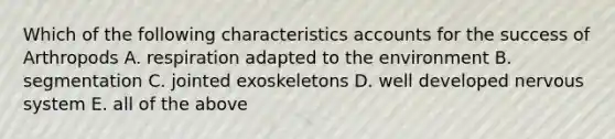 Which of the following characteristics accounts for the success of Arthropods A. respiration adapted to the environment B. segmentation C. jointed exoskeletons D. well developed nervous system E. all of the above