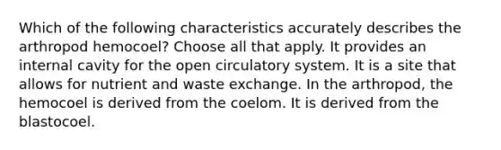 Which of the following characteristics accurately describes the arthropod hemocoel? Choose all that apply. It provides an internal cavity for the open circulatory system. It is a site that allows for nutrient and waste exchange. In the arthropod, the hemocoel is derived from the coelom. It is derived from the blastocoel.