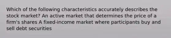 Which of the following characteristics accurately describes the stock market? An active market that determines the price of a firm's shares A fixed-income market where participants buy and sell debt securities