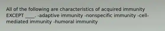 All of the following are characteristics of acquired immunity EXCEPT ____. -adaptive immunity -nonspecific immunity -cell-mediated immunity -humoral immunity