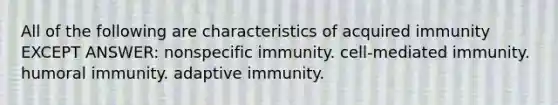 All of the following are characteristics of acquired immunity EXCEPT ANSWER: nonspecific immunity. cell-mediated immunity. humoral immunity. adaptive immunity.