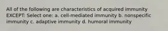 All of the following are characteristics of acquired immunity EXCEPT: Select one: a. cell-mediated immunity b. nonspecific immunity c. adaptive immunity d. <a href='https://www.questionai.com/knowledge/k2cPH4opZ5-humoral-immunity' class='anchor-knowledge'>humoral immunity</a>