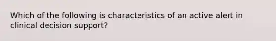 Which of the following is characteristics of an active alert in clinical decision support?