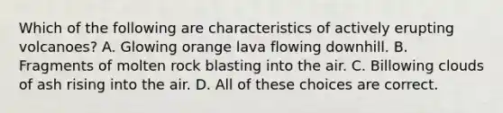 Which of the following are characteristics of actively erupting volcanoes? A. Glowing orange lava flowing downhill. B. Fragments of molten rock blasting into the air. C. Billowing clouds of ash rising into the air. D. All of these choices are correct.