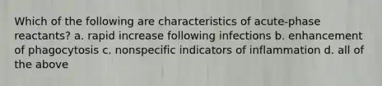 Which of the following are characteristics of acute-phase reactants? a. rapid increase following infections b. enhancement of phagocytosis c. nonspecific indicators of inflammation d. all of the above