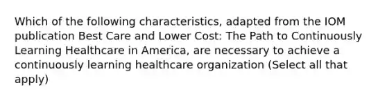 Which of the following characteristics, adapted from the IOM publication Best Care and Lower Cost: The Path to Continuously Learning Healthcare in America, are necessary to achieve a continuously learning healthcare organization (Select all that apply)