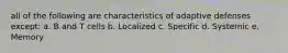 all of the following are characteristics of adaptive defenses except: a. B and T cells b. Localized c. Specific d. Systemic e. Memory