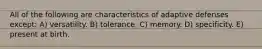 All of the following are characteristics of adaptive defenses except: A) versatility. B) tolerance. C) memory. D) specificity. E) present at birth.