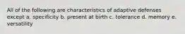 All of the following are characteristics of adaptive defenses except a. specificity b. present at birth c. tolerance d. memory e. versatility