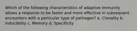 Which of the following characteristics of adaptive immunity allows a response to be faster and more effective in subsequent encounters with a particular type of pathogen? a. Clonality b. Inducibility c. Memory d. Specificity