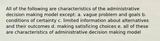 All of the following are characteristics of the administrative decision making model except: a. vague problem and goals b. conditions of certainty c. limited information about alternatives and their outcomes d. making satisficing choices e. all of these are characteristics of administrative decision making model