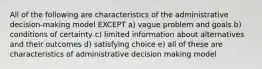 All of the following are characteristics of the administrative decision-making model EXCEPT a) vague problem and goals b) conditions of certainty c) limited information about alternatives and their outcomes d) satisfying choice e) all of these are characteristics of administrative decision making model