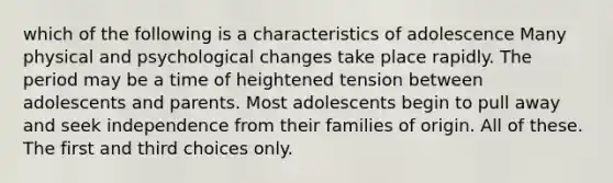 which of the following is a characteristics of adolescence Many physical and psychological changes take place rapidly. The period may be a time of heightened tension between adolescents and parents. Most adolescents begin to pull away and seek independence from their families of origin. All of these. The first and third choices only.