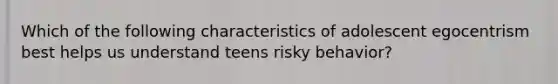 Which of the following characteristics of adolescent egocentrism best helps us understand teens risky behavior?