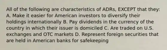 All of the following are characteristics of ADRs, EXCEPT that they: A. Make it easier for American investors to diversify their holdings internationally B. Pay dividends in the currency of the country in which their issuer is domiciled C. Are traded on U.S. exchanges and OTC markets D. Represent foreign securities that are held in American banks for safekeeping