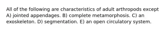 All of the following are characteristics of adult arthropods except A) jointed appendages. B) complete metamorphosis. C) an exoskeleton. D) segmentation. E) an open circulatory system.