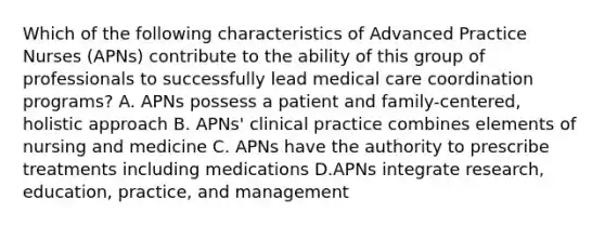 Which of the following characteristics of Advanced Practice Nurses (APNs) contribute to the ability of this group of professionals to successfully lead medical care coordination programs? A. APNs possess a patient and family-centered, holistic approach B. APNs' clinical practice combines elements of nursing and medicine C. APNs have the authority to prescribe treatments including medications D.APNs integrate research, education, practice, and management