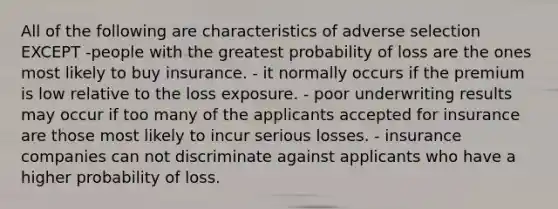 All of the following are characteristics of adverse selection EXCEPT -people with the greatest probability of loss are the ones most likely to buy insurance. - it normally occurs if the premium is low relative to the loss exposure. - poor underwriting results may occur if too many of the applicants accepted for insurance are those most likely to incur serious losses. - insurance companies can not discriminate against applicants who have a higher probability of loss.