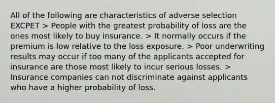 All of the following are characteristics of adverse selection EXCPET > People with the greatest probability of loss are the ones most likely to buy insurance. > It normally occurs if the premium is low relative to the loss exposure. > Poor underwriting results may occur if too many of the applicants accepted for insurance are those most likely to incur serious losses. > Insurance companies can not discriminate against applicants who have a higher probability of loss.