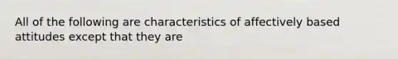 All of the following are characteristics of affectively based attitudes except that they are