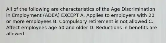 All of the following are characteristics of the Age Discrimination in Employment (ADEA) EXCEPT A. Applies to employers with 20 or more employees B. Compulsory retirement is not allowed C. Affect employees age 50 and older D. Reductions in benefits are allowed.