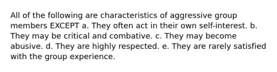 All of the following are characteristics of aggressive group members EXCEPT a. They often act in their own self-interest. b. They may be critical and combative. c. They may become abusive. d. They are highly respected. e. They are rarely satisfied with the group experience.